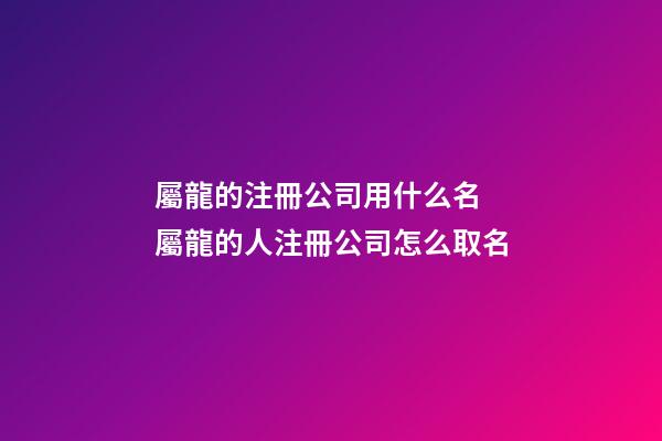 屬龍的注冊公司用什么名 屬龍的人注冊公司怎么取名-第1張-公司起名-玄機派